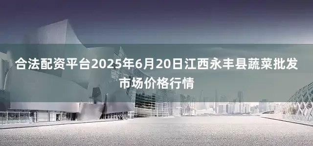 合法配资平台2025年6月20日江西永丰县蔬菜批发市场价格行情
