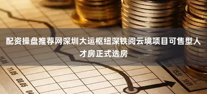 配资操盘推荐网深圳大运枢纽深铁阅云境项目可售型人才房正式选房