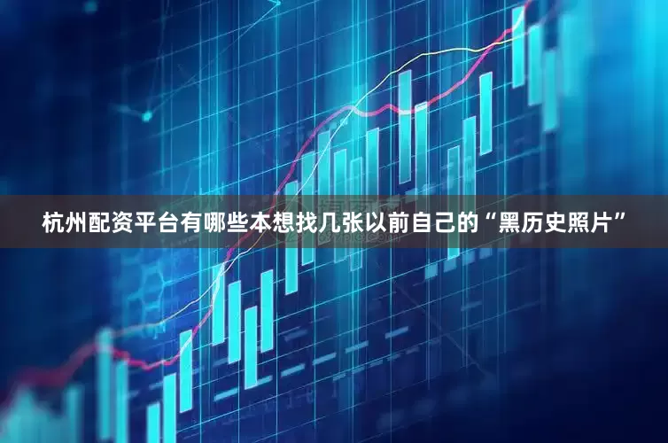 杭州配资平台有哪些本想找几张以前自己的“黑历史照片”