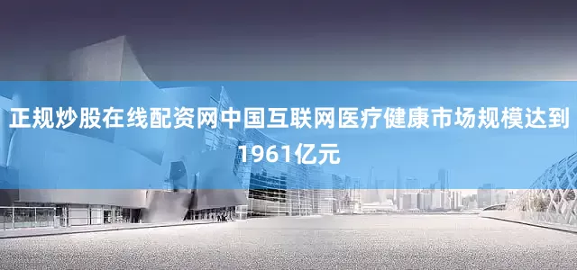 正规炒股在线配资网中国互联网医疗健康市场规模达到1961亿元
