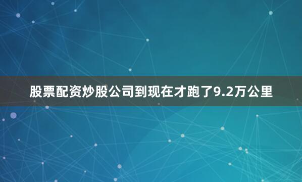 股票配资炒股公司到现在才跑了9.2万公里