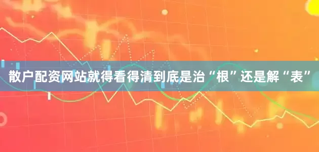 散户配资网站就得看得清到底是治“根”还是解“表”