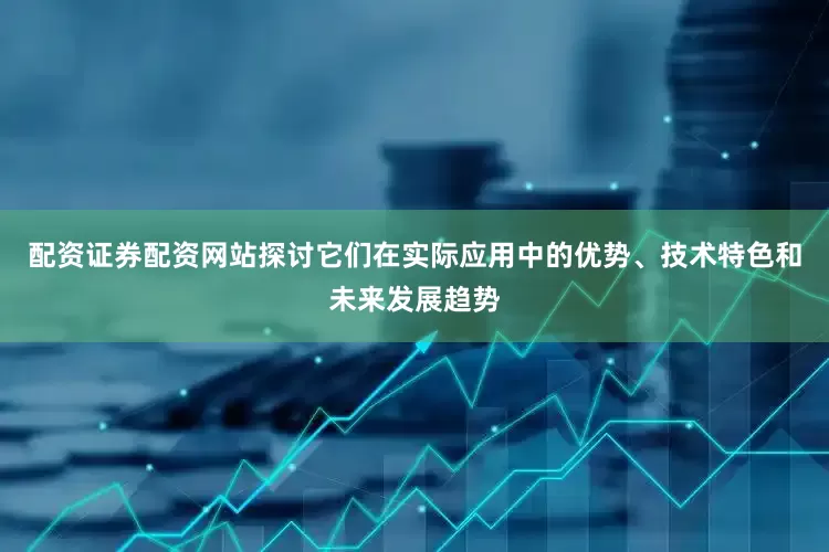 配资证券配资网站探讨它们在实际应用中的优势、技术特色和未来发展趋势