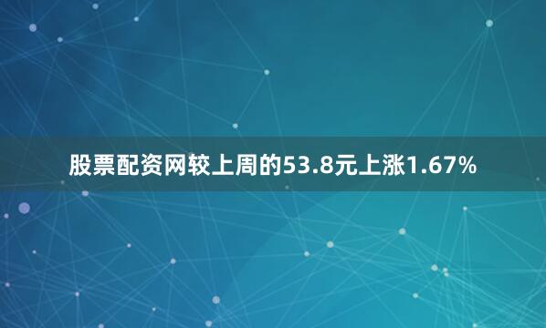 股票配资网较上周的53.8元上涨1.67%