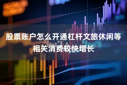 股票账户怎么开通杠杆文旅休闲等相关消费较快增长