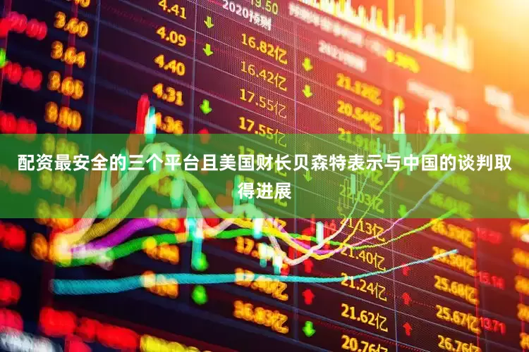 配资最安全的三个平台且美国财长贝森特表示与中国的谈判取得进展