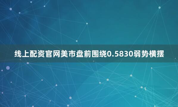 线上配资官网美市盘前围绕0.5830弱势横摆