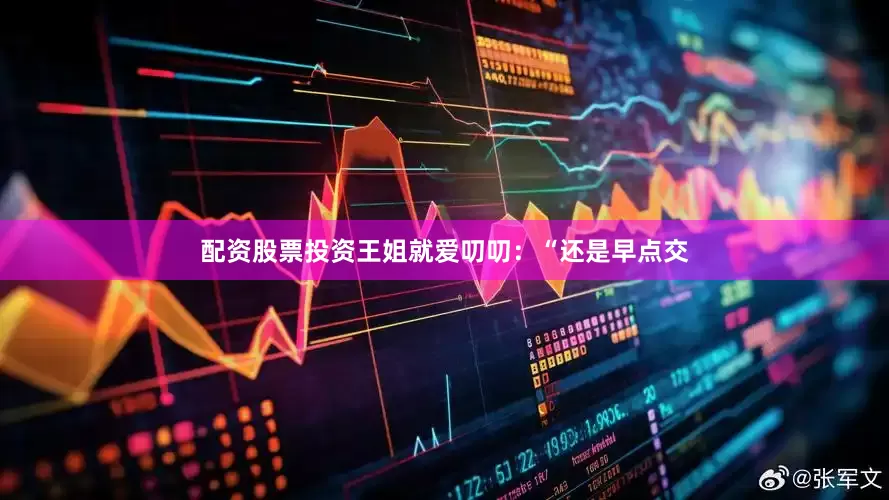 配资股票投资王姐就爱叨叨：“还是早点交