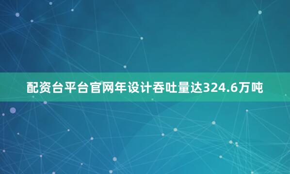 配资台平台官网年设计吞吐量达324.6万吨